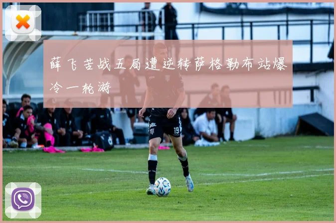 薛飞苦战五局遭逆转萨格勒布站爆冷一轮游