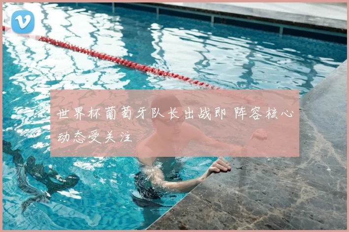 世界杯葡萄牙队长出战即 阵容核心动态受关注