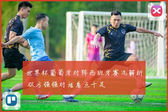 世界杯葡萄牙对阵西班牙赛况解析 双方强强对话看点十足