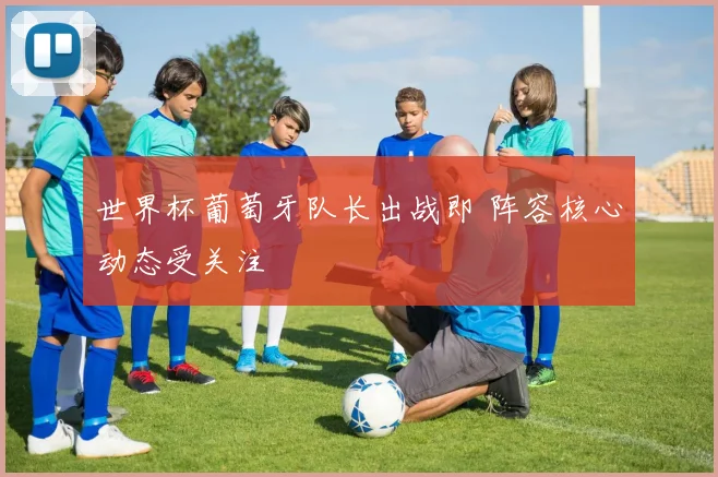 世界杯葡萄牙队长出战即 阵容核心动态受关注