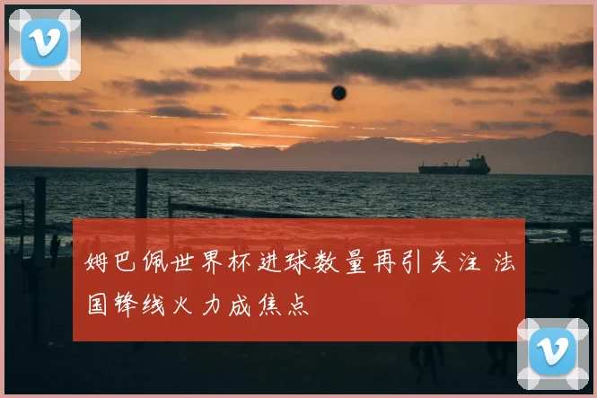 姆巴佩世界杯进球数量再引关注 法国锋线火力成焦点